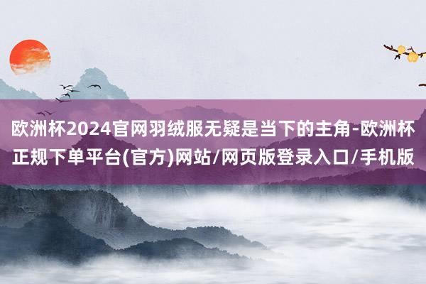 欧洲杯2024官网羽绒服无疑是当下的主角-欧洲杯正规下单平台(官方)网站/网页版登录入口/手机版