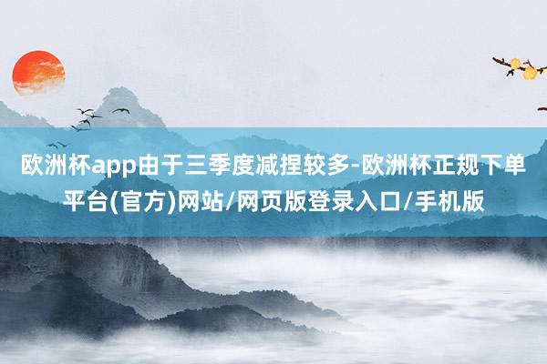 欧洲杯app　　由于三季度减捏较多-欧洲杯正规下单平台(官方)网站/网页版登录入口/手机版