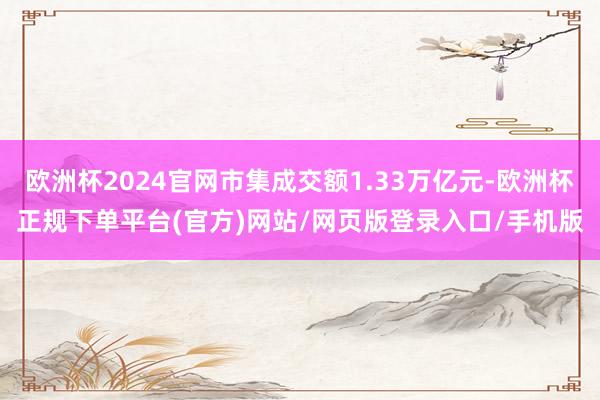欧洲杯2024官网市集成交额1.33万亿元-欧洲杯正规下单平台(官方)网站/网页版登录入口/手机版