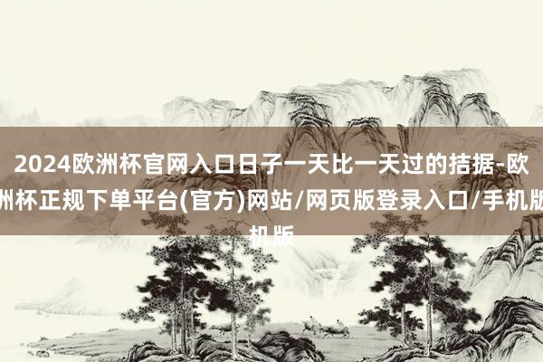 2024欧洲杯官网入口日子一天比一天过的拮据-欧洲杯正规下单平台(官方)网站/网页版登录入口/手机版