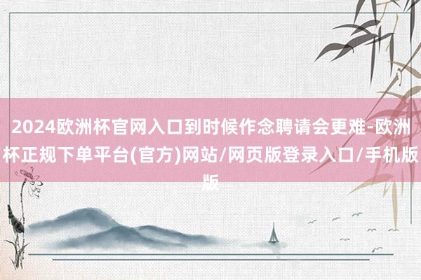 2024欧洲杯官网入口到时候作念聘请会更难-欧洲杯正规下单平台(官方)网站/网页版登录入口/手机版