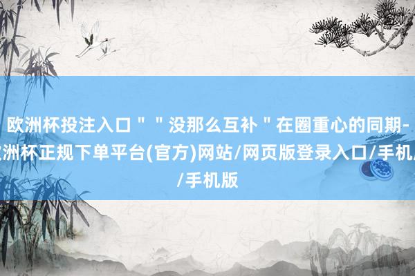 欧洲杯投注入口＂＂没那么互补＂在圈重心的同期-欧洲杯正规下单平台(官方)网站/网页版登录入口/手机版