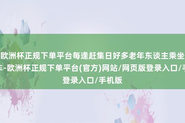 欧洲杯正规下单平台每逢赶集日好多老年东谈主乘坐公交车-欧洲杯正规下单平台(官方)网站/网页版登录入口/手机版