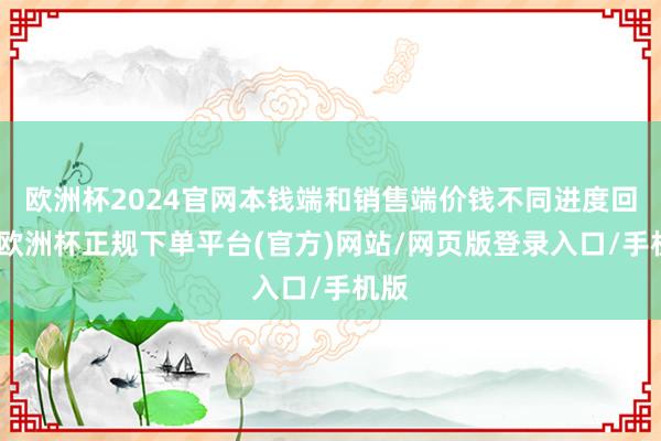 欧洲杯2024官网本钱端和销售端价钱不同进度回升-欧洲杯正规下单平台(官方)网站/网页版登录入口/手机版
