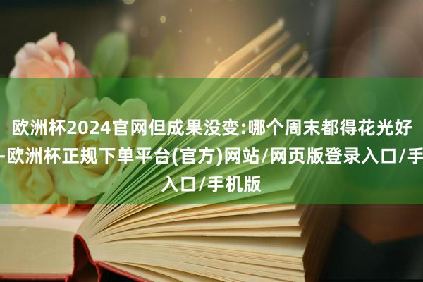 欧洲杯2024官网但成果没变:哪个周末都得花光好几百-欧洲杯正规下单平台(官方)网站/网页版登录入口/手机版
