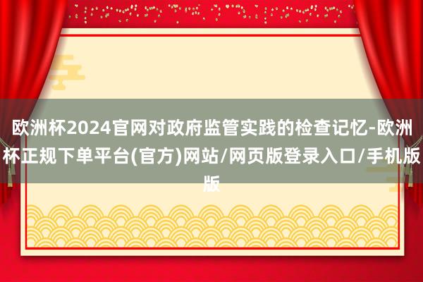 欧洲杯2024官网对政府监管实践的检查记忆-欧洲杯正规下单平台(官方)网站/网页版登录入口/手机版