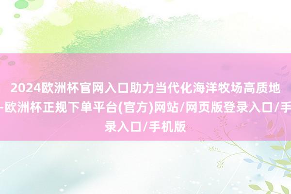 2024欧洲杯官网入口助力当代化海洋牧场高质地发展-欧洲杯正规下单平台(官方)网站/网页版登录入口/手机版