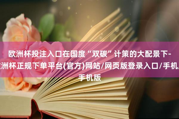欧洲杯投注入口　　在国度“双碳”计策的大配景下-欧洲杯正规下单平台(官方)网站/网页版登录入口/手机版