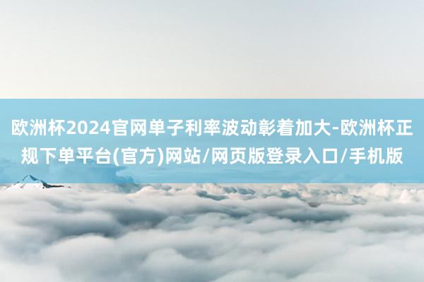 欧洲杯2024官网单子利率波动彰着加大-欧洲杯正规下单平台(官方)网站/网页版登录入口/手机版