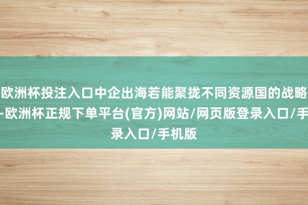 欧洲杯投注入口中企出海若能聚拢不同资源国的战略取向-欧洲杯正规下单平台(官方)网站/网页版登录入口/手机版
