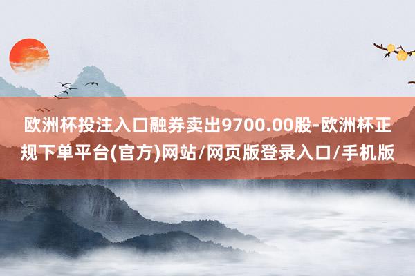 欧洲杯投注入口融券卖出9700.00股-欧洲杯正规下单平台(官方)网站/网页版登录入口/手机版