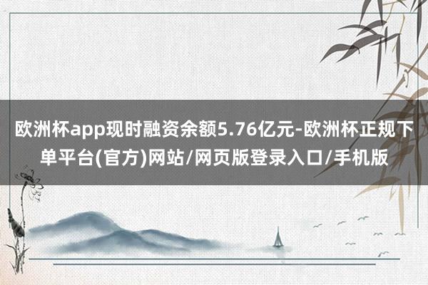 欧洲杯app现时融资余额5.76亿元-欧洲杯正规下单平台(官方)网站/网页版登录入口/手机版