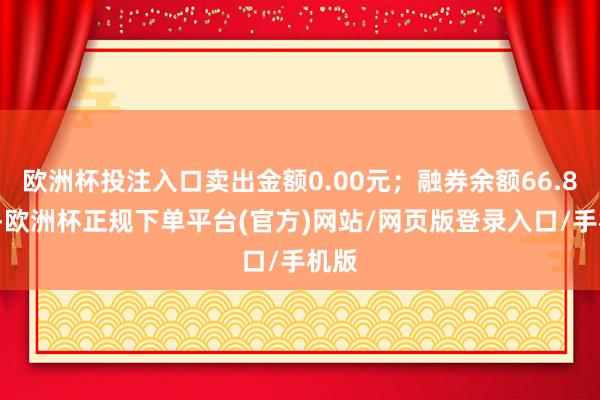 欧洲杯投注入口卖出金额0.00元；融券余额66.89万-欧洲杯正规下单平台(官方)网站/网页版登录入口/手机版