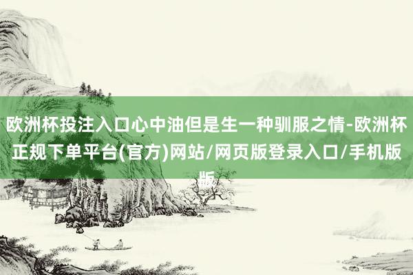 欧洲杯投注入口心中油但是生一种驯服之情-欧洲杯正规下单平台(官方)网站/网页版登录入口/手机版