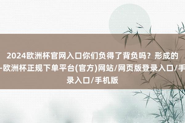2024欧洲杯官网入口你们负得了背负吗？形成的升天-欧洲杯正规下单平台(官方)网站/网页版登录入口/手机版