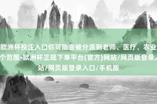 欧洲杯投注入口你可能会被分派到老师、医疗、农业、环保等多个范围-欧洲杯正规下单平台(官方)网站/网页版登录入口/手机版