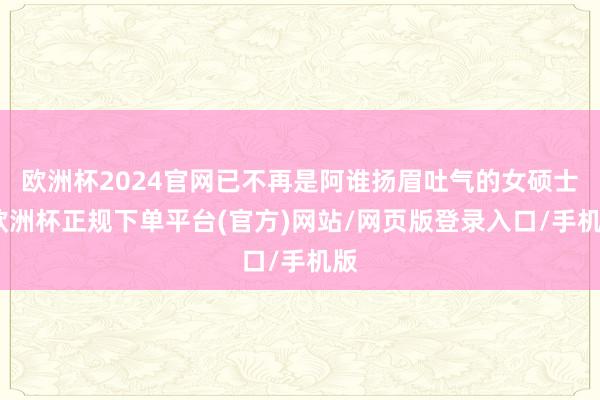 欧洲杯2024官网已不再是阿谁扬眉吐气的女硕士-欧洲杯正规下单平台(官方)网站/网页版登录入口/手机版