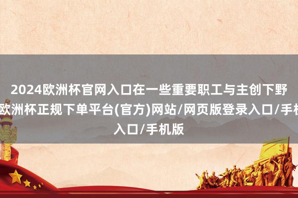 2024欧洲杯官网入口在一些重要职工与主创下野后-欧洲杯正规下单平台(官方)网站/网页版登录入口/手机版