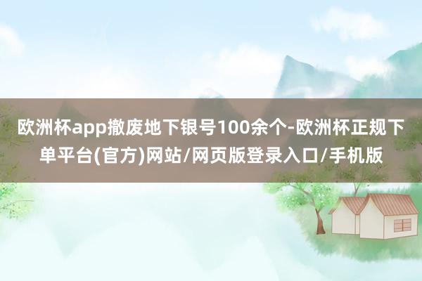 欧洲杯app撤废地下银号100余个-欧洲杯正规下单平台(官方)网站/网页版登录入口/手机版