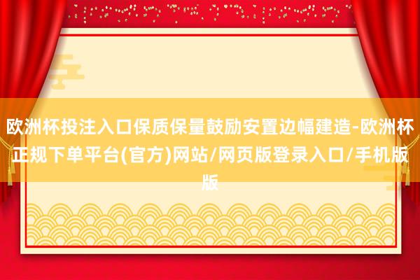 欧洲杯投注入口保质保量鼓励安置边幅建造-欧洲杯正规下单平台(官方)网站/网页版登录入口/手机版