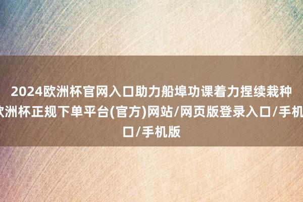 2024欧洲杯官网入口助力船埠功课着力捏续栽种-欧洲杯正规下单平台(官方)网站/网页版登录入口/手机版