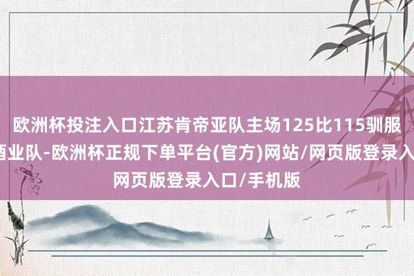 欧洲杯投注入口江苏肯帝亚队主场125比115驯服四川丰谷酒业队-欧洲杯正规下单平台(官方)网站/网页版登录入口/手机版
