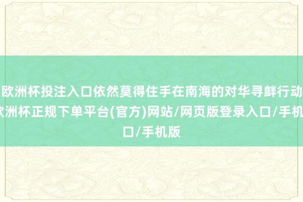 欧洲杯投注入口依然莫得住手在南海的对华寻衅行动-欧洲杯正规下单平台(官方)网站/网页版登录入口/手机版