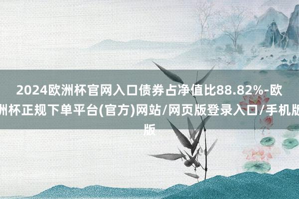 2024欧洲杯官网入口债券占净值比88.82%-欧洲杯正规下单平台(官方)网站/网页版登录入口/手机版