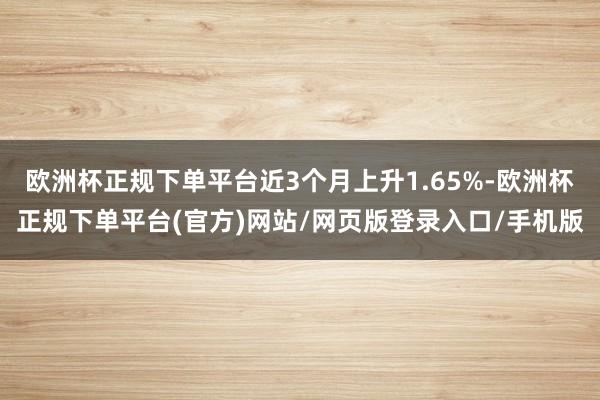 欧洲杯正规下单平台近3个月上升1.65%-欧洲杯正规下单平台(官方)网站/网页版登录入口/手机版