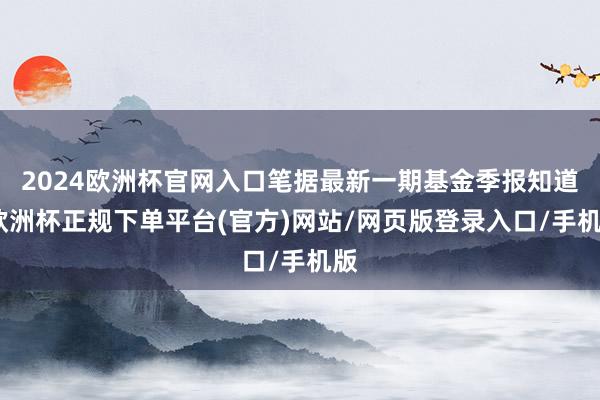 2024欧洲杯官网入口笔据最新一期基金季报知道-欧洲杯正规下单平台(官方)网站/网页版登录入口/手机版