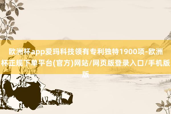 欧洲杯app爱玛科技领有专利独特1900项-欧洲杯正规下单平台(官方)网站/网页版登录入口/手机版