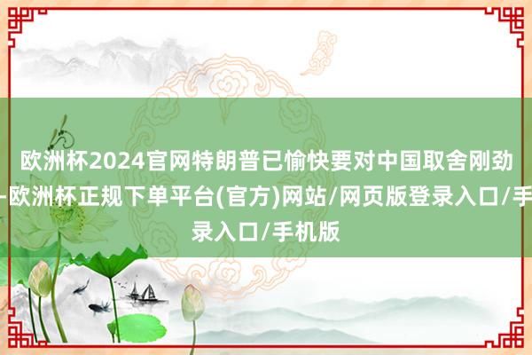 欧洲杯2024官网特朗普已愉快要对中国取舍刚劲格调-欧洲杯正规下单平台(官方)网站/网页版登录入口/手机版