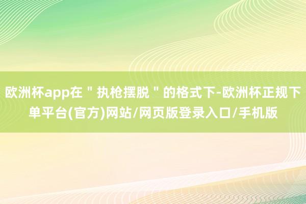 欧洲杯app在＂执枪摆脱＂的格式下-欧洲杯正规下单平台(官方)网站/网页版登录入口/手机版
