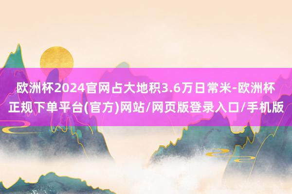 欧洲杯2024官网占大地积3.6万日常米-欧洲杯正规下单平台(官方)网站/网页版登录入口/手机版