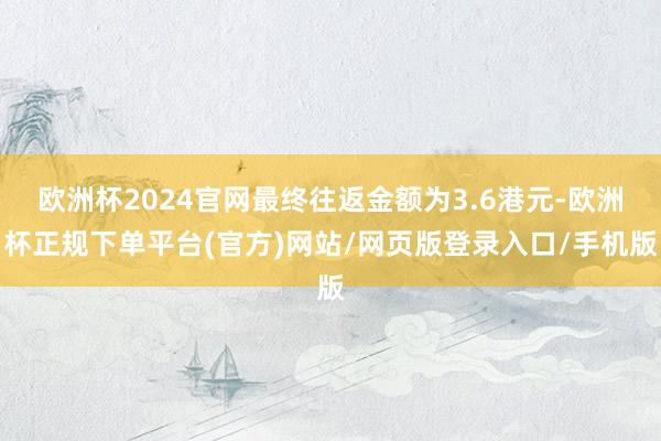 欧洲杯2024官网最终往返金额为3.6港元-欧洲杯正规下单平台(官方)网站/网页版登录入口/手机版