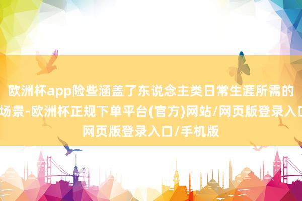 欧洲杯app险些涵盖了东说念主类日常生涯所需的绝大多量场景-欧洲杯正规下单平台(官方)网站/网页版登录入口/手机版