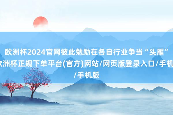 欧洲杯2024官网彼此勉励在各自行业争当“头雁”-欧洲杯正规下单平台(官方)网站/网页版登录入口/手机版