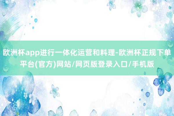 欧洲杯app进行一体化运营和料理-欧洲杯正规下单平台(官方)网站/网页版登录入口/手机版