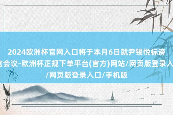 2024欧洲杯官网入口将于本月6日就尹锡悦标谤案召开法官会议-欧洲杯正规下单平台(官方)网站/网页版登录入口/手机版