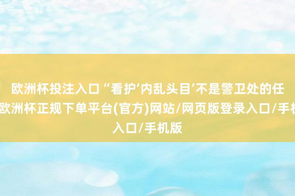 欧洲杯投注入口“看护‘内乱头目’不是警卫处的任务-欧洲杯正规下单平台(官方)网站/网页版登录入口/手机版
