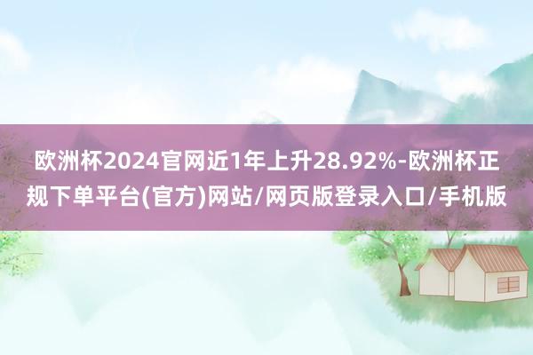 欧洲杯2024官网近1年上升28.92%-欧洲杯正规下单平台(官方)网站/网页版登录入口/手机版