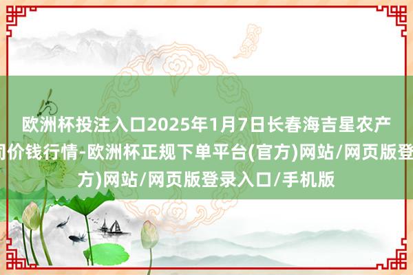 欧洲杯投注入口2025年1月7日长春海吉星农产物物流有限公司价钱行情-欧洲杯正规下单平台(官方)网站/网页版登录入口/手机版
