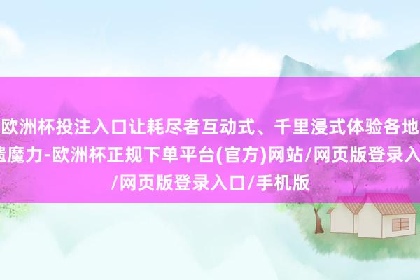 欧洲杯投注入口让耗尽者互动式、千里浸式体验各地年俗与非遗魔力-欧洲杯正规下单平台(官方)网站/网页版登录入口/手机版
