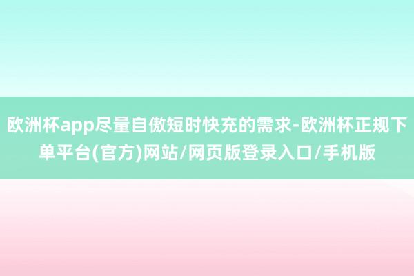 欧洲杯app尽量自傲短时快充的需求-欧洲杯正规下单平台(官方)网站/网页版登录入口/手机版
