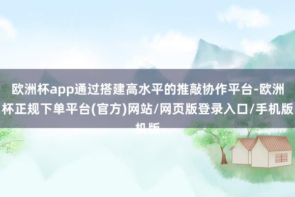 欧洲杯app通过搭建高水平的推敲协作平台-欧洲杯正规下单平台(官方)网站/网页版登录入口/手机版