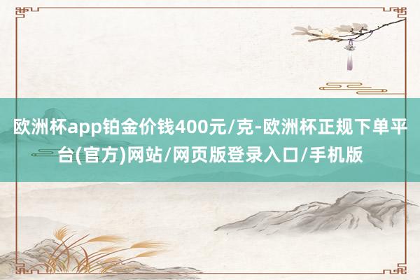 欧洲杯app铂金价钱400元/克-欧洲杯正规下单平台(官方)网站/网页版登录入口/手机版