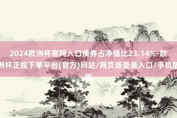 2024欧洲杯官网入口债券占净值比23.14%-欧洲杯正规下单平台(官方)网站/网页版登录入口/手机版