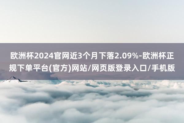 欧洲杯2024官网近3个月下落2.09%-欧洲杯正规下单平台(官方)网站/网页版登录入口/手机版