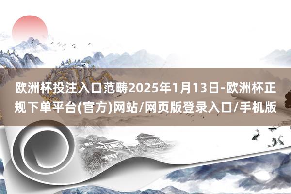 欧洲杯投注入口范畴2025年1月13日-欧洲杯正规下单平台(官方)网站/网页版登录入口/手机版