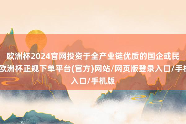 欧洲杯2024官网投资于全产业链优质的国企或民企-欧洲杯正规下单平台(官方)网站/网页版登录入口/手机版
